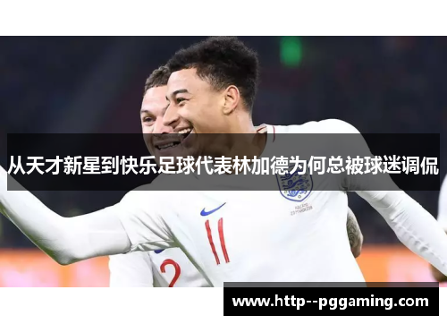 从天才新星到快乐足球代表林加德为何总被球迷调侃