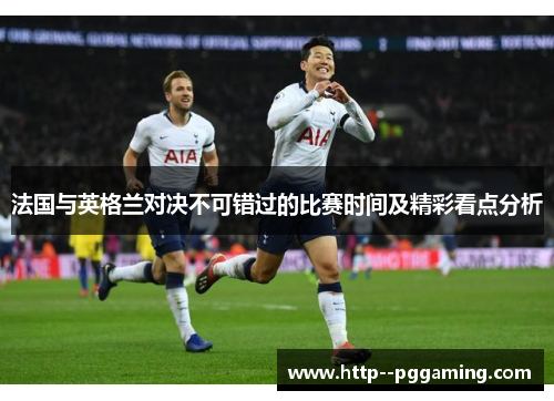 法国与英格兰对决不可错过的比赛时间及精彩看点分析 法国与英格兰对决不可错过的比赛时间及精彩看点分析