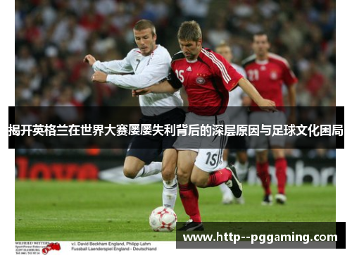 揭开英格兰在世界大赛屡屡失利背后的深层原因与足球文化困局 揭开英格兰在世界大赛屡屡失利背后的深层原因与足球文化困局
