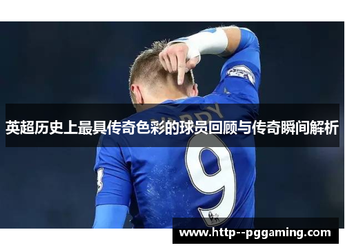 英超历史上最具传奇色彩的球员回顾与传奇瞬间解析 英超历史上最具传奇色彩的球员回顾与传奇瞬间解析