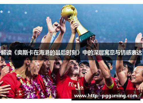 解读《奥斯卡在海港的最后时刻》中的深层寓意与情感表达 解读《奥斯卡在海港的最后时刻》中的深层寓意与情感表达