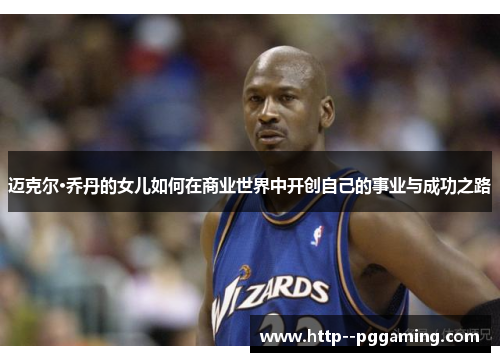 迈克尔·乔丹的女儿如何在商业世界中开创自己的事业与成功之路