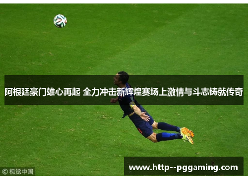 阿根廷豪门雄心再起 全力冲击新辉煌赛场上激情与斗志铸就传奇