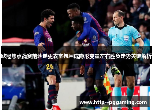 欧冠焦点战赛前速递更衣室氛围成隐形变量左右胜负走势关键解析