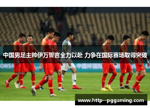 中国男足主帅伊万誓言全力以赴 力争在国际赛场取得突破